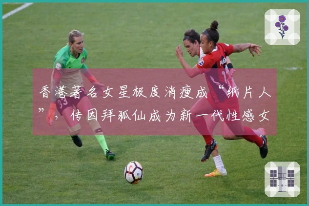 香港著名女星极度消瘦成“纸片人”，传因拜狐仙成为新一代性感女神