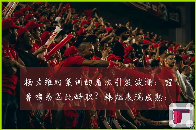 杨力维对集训的看法引发波澜，宫鲁鸣或因此辞职？韩旭表现成熟，未来发展规划揭晓