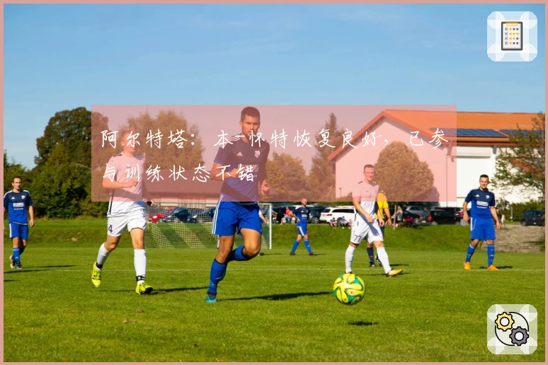 阿尔特塔：本-怀特恢复良好，已参与训练状态不错