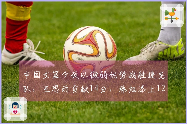 中国女篮今夜以微弱优势战胜捷克队，王思雨贡献14分，韩旭添上12分！