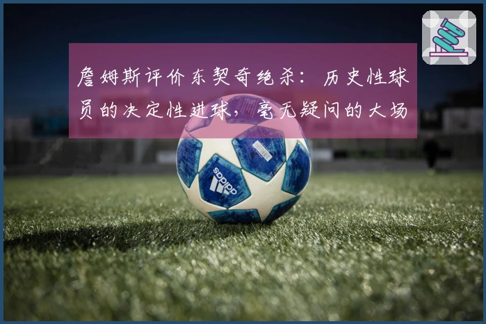 詹姆斯评价东契奇绝杀：历史性球员的决定性进球，毫无疑问的大场面英雄