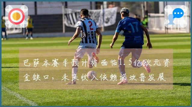 巴萨本赛季预计将面临1.5亿欧元资金缺口，未来收入依赖诺坎普发展