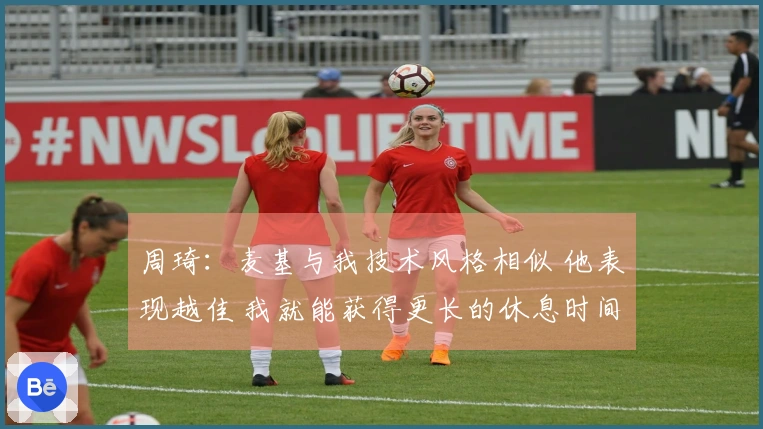 周琦：麦基与我技术风格相似 他表现越佳 我就能获得更长的休息时间