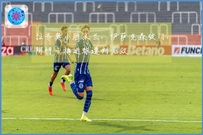 拉齐奥小胜米兰，伊萨克森破门，阿特卡梅进球遭判无效