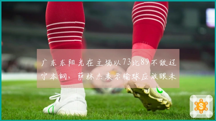 广东东阳光在主场以73比89不敌辽宁本钢，萨林杰表示输球应放眼未来