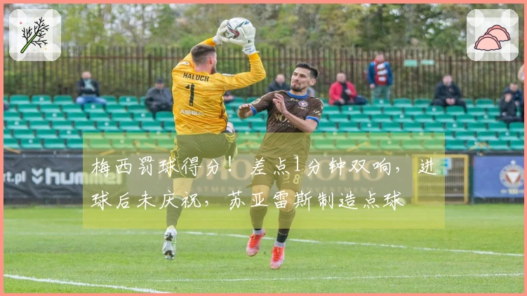 梅西罚球得分！差点1分钟双响，进球后未庆祝，苏亚雷斯制造点球