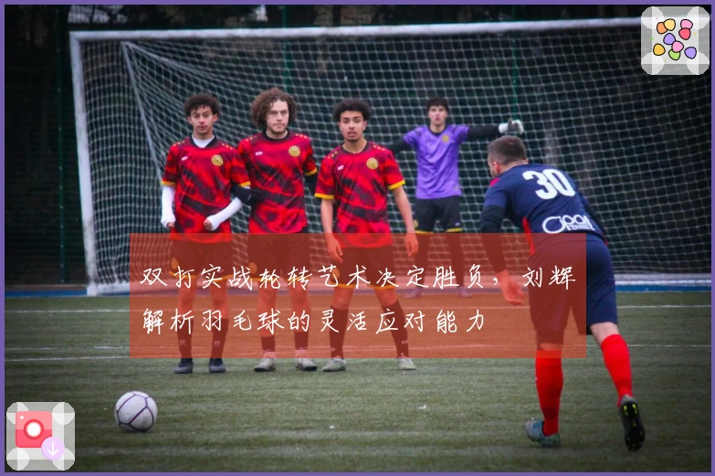 双打实战轮转艺术决定胜负，刘辉解析羽毛球的灵活应对能力