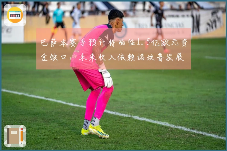 巴萨本赛季预计将面临1.5亿欧元资金缺口，未来收入依赖诺坎普发展