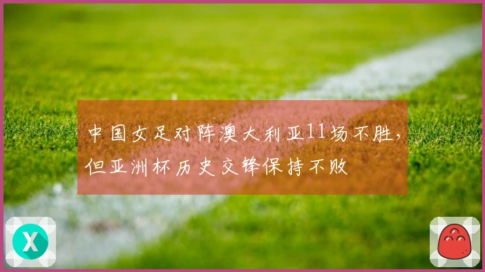 中国女足对阵澳大利亚11场不胜，但亚洲杯历史交锋保持不败